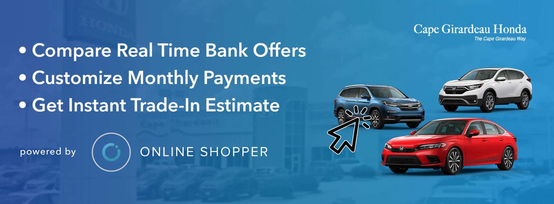 • Compare Real Time Bank Offers • Customize Monthly Payments • Get Instant Trade-In Estimate ONLINE SHOPPER HONDA Cape Girardeau Honda