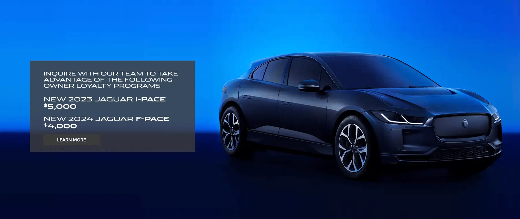 INQUIRE WITH OUR TEAM TO TAKE ADVANTAGE OF THE FOLLOWING OWNER LOYALTY PROGRAMS NEW 2023 JAGUAR I-PACE $5,000 NEW 2024 JAGUAR F-PACE $4,000