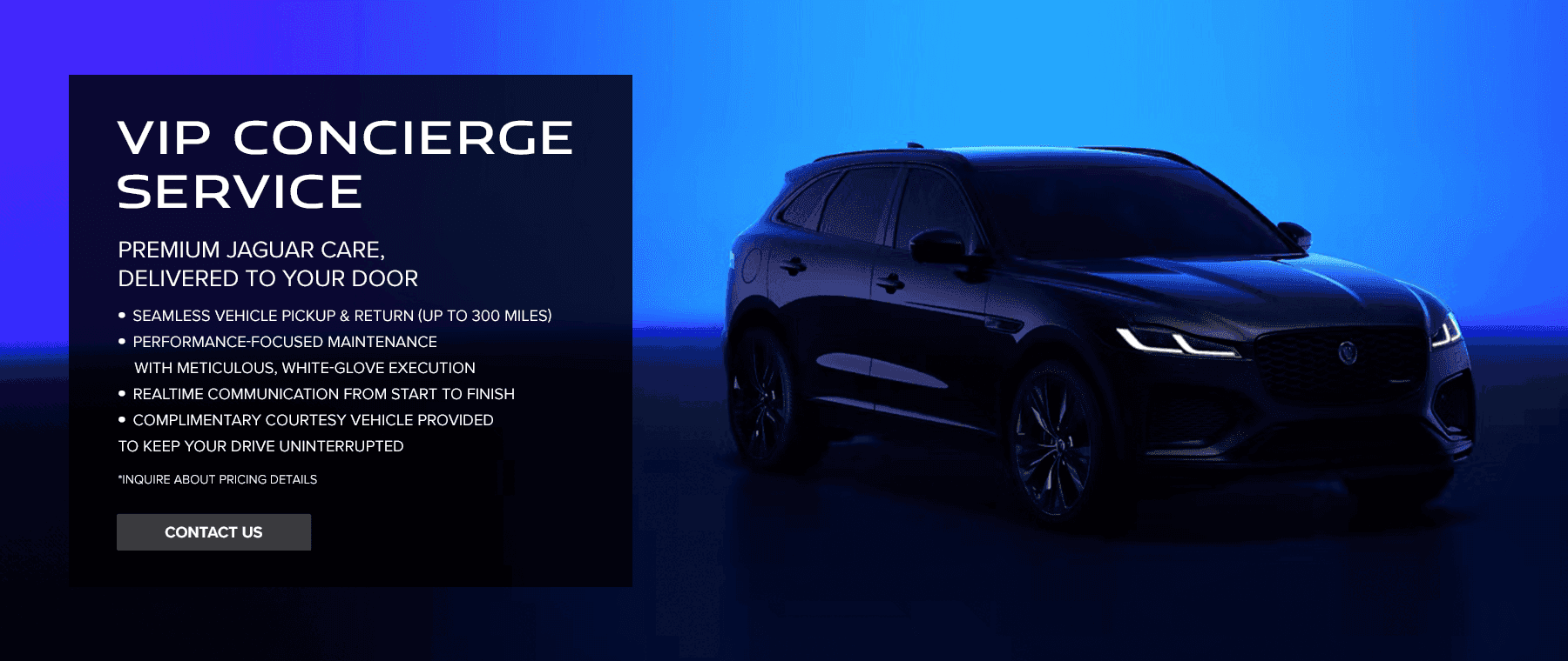 VIP Concierge Service Premium Jaguar Care, Delivered to Your Door - Seamless vehicle pickup & return (up to 300 miles) - Performance-focused maintenance with meticulous, white-glove execution - Realtime communication from start to finish - Complimentary loaner vehicle provided to keep your drive uninterrupted