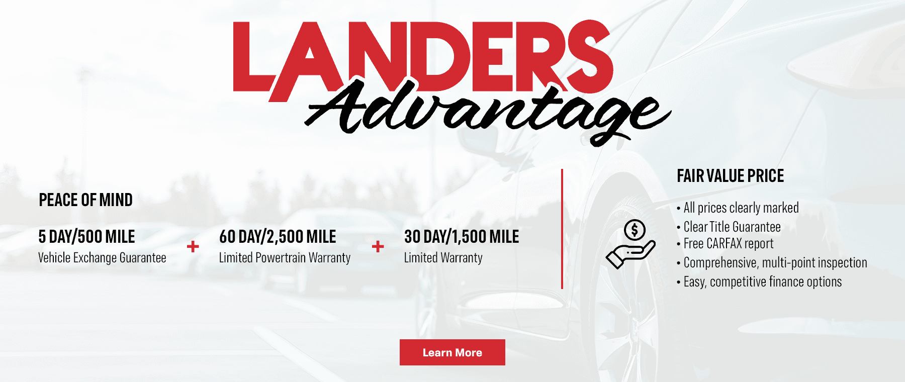 Headline Lander Advantage (Use Logo) Subtext PEACE OF MIND 5 DAY/500 MILE Vehicle Exchange Guarantee 60 DAY/2,500 MILE Limited Powertrain Warranty 30 DAY/1,500 MILE Limited Warranty FAIR VALUE PRICE All prices clearly marked Clear Title Guarantee Free CARFAX report Comprehensive, multi-point inspection Easy, competitive finance options