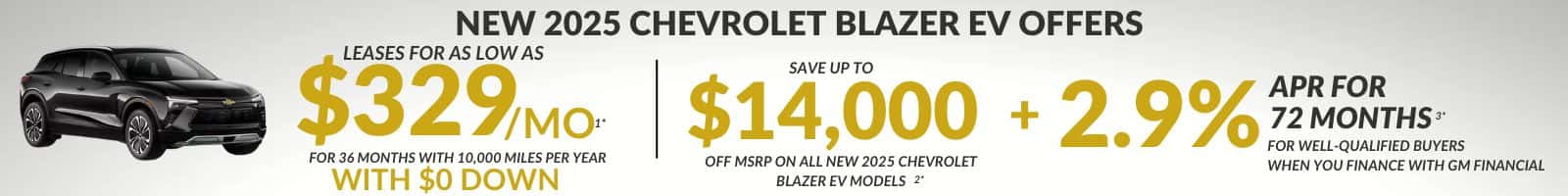 NEW 2025 CHEVROLET BLAZER EV OFFERS LEASES FOR AS LOW AS LOW AS $329 MO- SAVE UP TO FOR 36 MONTHS WITH 10,000 MILES PER YEAR $14,000 + 2.9% APR FOR 72 MONTHS FOR WELL-QUALIFIED BUYERS OFF MSRP ON ALL NEW 2025 CHEVROLET WHEN YOU FINANCE WITH GM FINANCIAL WITH $O DOWN BLAZER EV MODELS 2*