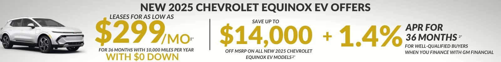 NEW 2025 CHEVROLET EQUINOX EV OFFERS LEASES FOR AS LOW AS $299 MO- SAVE UP TO FOR 36 MONTHS WITH 10,000 MILES PER YEAR $14,000 + 1.4% APR FOR 36 MONTHS FOR WELL-QUALIFIED BUYERS OFF MSRP ON ALL NEW 2025 CHEVROLET WHEN YOU FINANCE WITH GM FINANCIAL WITH $O DOWN EQUINOX EV MODELS 2*