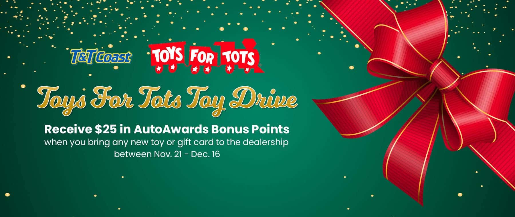 Toys For Tots Toy Drive. Receive $25 in AutoAwards Bonus Points when you bring any new toy or gift card to the dealership between Nov. 21 - Dec. 16