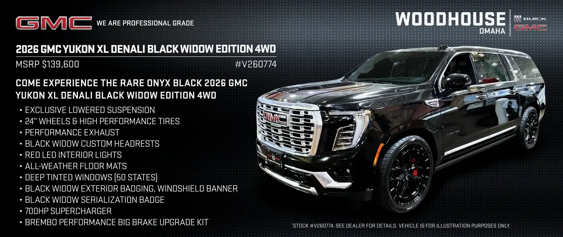 2026 GMC YUKON XL DENALI BLACK WIDOW EDITION 4WD #V260774 - COME EXPERIENCE THE RARE ONYX BLACK 2026 GMC YUKON XL DENALI BLACK WIDOW EDITION 4WD Exclusive Lowered Suspension 24” Wheels & High Performance Tires Performance Exhaust Black Widow Custom Headrests Red LED Interior Lights All-Weather Floor Mats Deep Tinted Windows (50 States) Black Widow Exterior Badging, Windshield Banner Black Widow Serialization Badge 700HP Supercharger Brembo Performance Big Brake Upgrade Kit